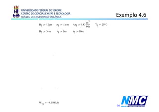 UNIVERSIDADE FEDERAL DE SERGIPE
CENTRO DE CIÊNCIAS EXATAS E TECNOLOGIA
NÚCLEO DE ENGENHARIA MECÂNICA                                                   Exemplo 4.6
                                                                                    p
                                                               3
                                                              m
             D1 := 12cm             p1 := 1atm    Av1 := 0.83       T1   20°C
                                                              60s
             D2 := 3
                   3cm              z1 := 0
                                          0m      z2 := 10
                                                        10m
                          Av1                    m
             v1 := 4 ⋅                v1 = 1.223
                                2                s
                         π ⋅ D1
                          Av1                    m
             v2 := 4 ⋅                v2 = 19.57
                                2                s
                         π ⋅ D2
                                                   1000 kg
             Tabela A-2, 20°C,            ρ1 :=
                                                  1.0018 3
                                                        m
                                                    kg
             m1 : ρ1 ⋅Av1
                :=                      m1 = 13 808
                                             13.808
                                                     s
                                   ⎡               2
                                                 v1 − v2
                                                        2               ⎤
             0     Qvc − Wvc + m1 ⋅⎢( h1 − h2) +          + g⋅( z1 − z2)⎥
                                   ⎣                 2                  ⎦
             Qvc     0.05 ⋅Wvc

                    m1 ⎡ v1 − v2                ⎤
                           2     2
             Wvc :=     ⋅⎢         + g⋅ z1 − z2 ⎥ (      )
                    0.95 ⎣   2                  ⎦
             Wvc = −4.198 kW
                                                                                36
 