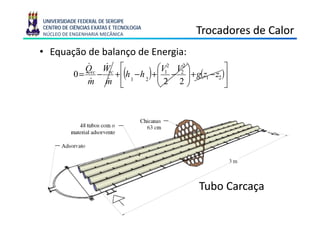 UNIVERSIDADE FEDERAL DE SERGIPE
CENTRO DE CIÊNCIAS EXATAS E TECNOLOGIA
NÚCLEO DE ENGENHARIA MECÂNICA                            Trocadores de Calor
• Equação de balanço de Energia:
              Qvc Wvc ⎡
              &    &                          ⎛V12 V22 ⎞         ⎤
           0 = − +⎢ h 1 −h 2
               &   &
                               (         )   +⎜ − ⎟ + g(z1 − z2 )⎥
                                              ⎜2 2⎟
              m m ⎣                           ⎝        ⎠         ⎦

                              Qvc = m(h2 − h1 )
                              &     &




                                                          Tubo Ca caça
                                                           ubo Carcaça
 