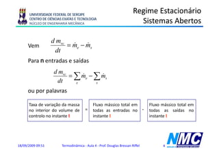 UNIVERSIDADE FEDERAL DE SERGIPE
                                                                        Regime Estacionário
      CENTRO DE CIÊNCIAS EXATAS E TECNOLOGIA
      NÚCLEO DE ENGENHARIA MECÂNICA                                       Sistemas Abertos

                   d mvc
      Vem                = me − ms
                           &    &
                    dt
      Para n entradas e saídas
                    d mvc
                          = ∑ me − ∑ ms
                              &      &
                     dt     e      s

      ou por palavras

      Taxa de variação da massa              Fluxo mássico total em                 Fluxo mássico total em
      no interior do volume de         =     todas as entradas no               -   todas as saídas no
      controlo no instante t                 instante t                             instante t




18/09/2009 09:51        Termodinâmica - Aula 4 - Prof. Douglas Bressan Riffel             4
 