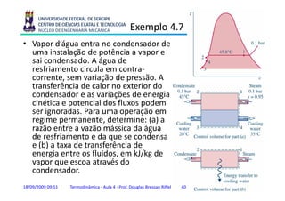 UNIVERSIDADE FEDERAL DE SERGIPE
      CENTRO DE CIÊNCIAS EXATAS E TECNOLOGIA
      NÚCLEO DE ENGENHARIA MECÂNICA               Exemplo 4.7
                                                      p
• Vapor d’água entra no condensador de
  uma instalação de potência a vapor e
  sai condensado. A água de
  resfriamento circula em contra-
  corrente,
  corrente sem variação de pressão. A
                              pressão
  transferência de calor no exterior do
  condensador e as variações de energia
  cinética e potencial d fl
   i éti        t i l dos fluxos podem
                                    d
  ser ignoradas. Para uma operação em
  regime permanente, determine: (a) a
    g      p           ,            ( )
  razão entre a vazão mássica da água
  de resfriamento e da que se condensa
  e (b) a taxa de transferência de
  energia entre os fluidos, em kJ/kg de
  vapor que escoa através do
  condensador.
  condensador
18/09/2009 09:51   Termodinâmica - Aula 4 - Prof. Douglas Bressan Riffel   40   40
 