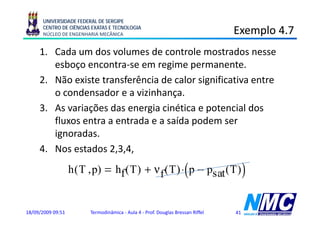 UNIVERSIDADE FEDERAL DE SERGIPE
      CENTRO DE CIÊNCIAS EXATAS E TECNOLOGIA
      NÚCLEO DE ENGENHARIA MECÂNICA                                              Exemplo 4.7
                                                                                     p
     1. Cada um dos volumes de controle mostrados nesse
        esboço encontra-se em regime permanente.
           b           t            i               t
     2. Não existe transferência de calor significativa entre
        o condensador e a vizinhança.
     3. As variações das energia cinética e potencial dos
                ç             g             p
        fluxos entra a entrada e a saída podem ser
        ignoradas.
         g
     4. Nos estados 2,3,4,
                   h ( T , p)                                       (
                                    hf ( T ) + ν f ( T ) ⋅ p − psat ( T )             )

18/09/2009 09:51         Termodinâmica - Aula 4 - Prof. Douglas Bressan Riffel   41
 