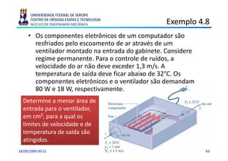 UNIVERSIDADE FEDERAL DE SERGIPE
      CENTRO DE CIÊNCIAS EXATAS E TECNOLOGIA
      NÚCLEO DE ENGENHARIA MECÂNICA              Exemplo 4.8
                                                     p
     • Os componentes eletrônicos de um computador são
       resfriados pelo escoamento de ar através de um
       ventilador montado na entrada do gabinete. Considere
       regime permanente. Para o controle de ruídos, a
       velocidade do ar não deve exceder 1,3 m/s. A
       temperatura de saída deve ficar abaixo de 32°C. Os
       componentes eletrônicos e o ventilador são demandam
       80 W e 18 W, respectivamente.
  Determine a menor á
  D       i           área d
                           de
  entrada para o ventilador,
  em cm², para a qual os
      cm
  limites de velocidade e de
  temperatura de saída são
  atingidos.
18/09/2009 09:51                                              43
 