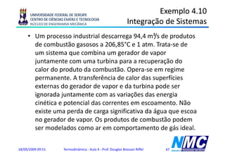 UNIVERSIDADE FEDERAL DE SERGIPE
                                                                           Exemplo 4.10
      CENTRO DE CIÊNCIAS EXATAS E TECNOLOGIA
      NÚCLEO DE ENGENHARIA MECÂNICA                               Integração de Sistemas
                                                                      g ç
     • Um processo industrial descarrega 94,4 m³/s de produtos
       de combustão gasosos a 206 85°C e 1 atm Trata se de
                                 206,85°C     atm. Trata-se
       um sistema que combina um gerador de vapor
       juntamente com uma turbina para a recuperação do
       calor do produto da combustão. Opera-se em regime
       permanente. A transferência de calor das superfícies
       externas do gerador de vapor e da turbina pode ser
       ignorada juntamente com as variações das energia
        g        j                        ç             g
       cinética e potencial das correntes em escoamento. Não
       existe uma perda de carga significativa da água que escoa
       no gerador de vapor. Os produtos de combustão podem
       ser modelados como ar em comportamento de gás ideal.

18/09/2009 09:51        Termodinâmica - Aula 4 - Prof. Douglas Bressan Riffel   47
 