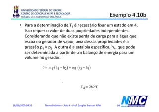 UNIVERSIDADE FEDERAL DE SERGIPE
      CENTRO DE CIÊNCIAS EXATAS E TECNOLOGIA
      NÚCLEO DE ENGENHARIA MECÂNICA                                                  Exemplo 4.10b
                                                                                         p
     • Para a determinação de T4 é necessário fixar um estado em 4.
       Isso requer o valor de duas propriedades independentes
                                                 independentes.
       Considerando que não existe perda de carga para a água que
       escoa no gerador de vapor, uma dessas propriedades é a
                g              p ,              p p
       pressão p4 = p3. A outra é a entalpia específica, h4, que pode
       ser determinada a partir de um balanço de energia para um
       volume no gerador.

                      0           (             )
                             m1 ⋅ h1 − h2 + m3 ⋅ h3 − h4(          )
                                       m1                                         3 kJ
                      h4 := h3 +   ⋅ h − h2
                                 m3 1
                                            (           )    h4 = 3.023 × 10
                                                                             kg
                      Tabela A-4, 3bar, h4,                 T4     280°C




18/09/2009 09:51          Termodinâmica - Aula 4 - Prof. Douglas Bressan Riffel          50
 