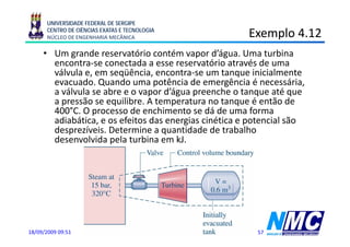 UNIVERSIDADE FEDERAL DE SERGIPE
      CENTRO DE CIÊNCIAS EXATAS E TECNOLOGIA
      NÚCLEO DE ENGENHARIA MECÂNICA                                             Exemplo 4.12
                                                                                    p
     • Um grande reservatório contém vapor d’água. Uma turbina
       encontra-se conectada a esse reservatório através de uma
       válvula e, em seqüência, encontra-se um tanque inicialmente
       evacuado. Quando uma potência de emergência é necessária,
       a válvula se abre e o vapor d’água p
                               p      g preenche o tanque até q
                                                          q        que
       a pressão se equilibre. A temperatura no tanque é então de
       400°C. O processo de enchimento se dá de uma forma
       adiabática, e os efeitos das energias cinética e potencial são
       desprezíveis. Determine a quantidade de trabalho
       desenvolvida pela turbina em kJ.




18/09/2009 09:51        Termodinâmica - Aula 4 - Prof. Douglas Bressan Riffel    57
 