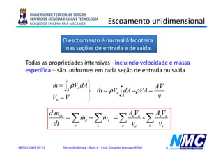 UNIVERSIDADE FEDERAL DE SERGIPE
      CENTRO DE CIÊNCIAS EXATAS E TECNOLOGIA
      NÚCLEO DE ENGENHARIA MECÂNICA                   Escoamento unidimensional

                        O escoamento é normal à fronteira
                         nas seções de entrada e de saída.

    Todas
    T d as propriedades i
                   i d d intensivas - i l i d velocidade e massa
                                i     incluindo l id d
    específica – são uniformes em cada seção de entrada ou saída

                   m = ∫ ρVn dA⎫
                    &          ⎪                     AV
                        A
                               ⎬ m = ρVn ∫AdA =ρVA =
                                 &
                   Vn = V      ⎪
                               ⎭
                                                      v

                   d mvc                   AeVe    AsVs
                         = ∑ me − ∑ ms = ∑
                             &      &           -∑
                    dt     e      s      e  ve   s  vs


18/09/2009 09:51        Termodinâmica - Aula 4 - Prof. Douglas Bressan Riffel   6
 