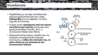 Επιπεδοτυπία
• Παράλληλα με τον όρο επιπεδοτυπία
σήμερα χρησιμοποιείται και ο όρος
λιθογραφία για να εκφράσει τις ίδιες
τεχνικές εκτύπωσης.
• Ο όρος αυτός προέρχεται από την πρώτη
επιπεδοτυπική τεχνική εκτύπωσης που
χρησιμοποιήθηκε επειδή, τότε, η
εκτυπωτική πλάκα ήταν λίθινη.
• Χρησιμοποιείται ακόμη, παρόλο που τις
νεώτερες επιπεδοτυπικές τεχνικές
εκτύπωσης, ο λίθος δεν αποτελεί πια, το
μόνο υλικό για την κατασκευή των
εκτυπωτικών πλακών.
 
