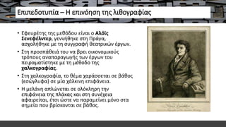 Επιπεδοτυπία – Η επινόηση της λιθογραφίας
• Εφευρέτης της μεθόδου είναι ο Αλόϊς
Σενεφέλντερ, γεννήθηκε στη Πράγα,
ασχολήθηκε με τη συγγραφή θεατρικών έργων.
• Στη προσπάθειά του να βρει οικονομικούς
τρόπους αναπαραγωγής των έργων του
πειραματίστηκε με τη μέθοδο της
χαλκογραφίας.
• Στη χαλκογραφία, το θέμα χαράσσεται σε βάθος
(εσώγλυφα) σε μία χάλκινη επιφάνεια.
• Η μελάνη απλώνεται σε ολόκληρη την
επιφάνεια της πλάκας και στη συνέχεια
αφαιρείται, έτσι ώστε να παραμείνει μόνο στα
σημεία που βρίσκονται σε βάθος.
 