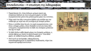 Επιπεδοτυπία – Η επινόηση της λιθογραφίας
• Παρατήρησε ότι: όταν άπλωνε μείγμα νερού και
σταγόνων λαδιού σε ένα τυπωμένο χαρτί, το λάδι
συγκρατούνταν μόνο στα μελανωμένα μέρη του εντύπου.
• Πήρε από ένα ήδη τυπωμένο βιβλίο μία σελίδα και την
επάλειψε με νερό και στη συνέχεια με λιπαρό μελάνι.
• Όπου η σελίδα ήταν λευκή, το νερό συγκρατούνταν, ενώ
όπου υπήρχε μελάνι, όπου δηλαδή το έντυπο ήταν ήδη
τυπωμένο, συγκρατούνταν το λάδι του λιπαρού μελανιού
και όχι το νερό.
• Το λάδι διέλυε κάθε φορά μέρος της λιπαρής μελάνης, η
οποία άφηνε με πίεση το αποτύπωμά της σ΄ ένα άλλο
χαρτί, σε καθρεπτισμένη, βέβαια, μορφή.
• Από αυτό το αντίγραφο, εφαρμόζοντας
επαναλαμβανόμενα τη παραπάνω διαδικασία, πήρε ένα
σημαντικό αριθμό αντιτύπων
 