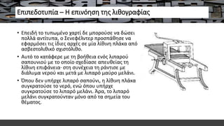 Επιπεδοτυπία – Η επινόηση της λιθογραφίας
• Επειδή το τυπωμένο χαρτί δε μπορούσε να δώσει
πολλά αντίτυπα, ο Σενεφέλντερ προσπάθησε να
εφαρμόσει τις ίδιες αρχές σε μία λίθινη πλάκα από
ασβεστολιθικό σχιστόλιθο.
• Αυτό το κατάφερε με τη βοήθεια ενός λιπαρού
σαπουνιού με το οποίο σχεδίασε απευθείας τη
λίθινη επιφάνεια· στη συνέχεια τη ράντισε με
διάλυμα νερού και μετά με λιπαρό μαύρο μελάνι.
• Όπου δεν υπήρχε λιπαρό σαπούνι, η λίθινη πλάκα
συγκρατούσε το νερό, ενώ όπου υπήρχε
συγκρατούσε το λιπαρό μελάνι. Άρα, το λιπαρό
μελάνι συγκρατούνταν μόνο από τα σημεία του
θέματος.
 