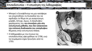 Επιπεδοτυπία – Η επινόηση της λιθογραφίας
• Μπορεί ο Σενεφέλντερ να μην κατάφερε
να υπερπηδήσει τη δυσκολία του να
σχεδιάζει το θέμα σε μη αναγνώσιμη
μορφή, πέτυχε, όμως, ή εξώγλυφου
χαράγματος του να επινοήσει μία νέα
εκτυπωτική μέθοδο, που δεν απαιτούσε
την επίπονη διαδικασία του εσώγλυφου
θέματος στην εκτυπωτική πλάκα.
• Η λιθογραφία με την έννοια της
επιπεδοτυπίας εφευρέθηκε το 1798, ενώ
τα πειράματα είχαν ξεκινήσει από το
1793.
 