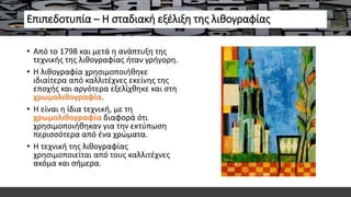 Επιπεδοτυπία – Η σταδιακή εξέλιξη της λιθογραφίας
• Από το 1798 και μετά η ανάπτυξη της
τεχνικής της λιθογραφίας ήταν γρήγορη.
• Η λιθογραφία χρησιμοποιήθηκε
ιδιαίτερα από καλλιτέχνες εκείνης της
εποχής και αργότερα εξελίχθηκε και στη
χρωμολιθογραφία.
• Η είναι η ίδια τεχνική, με τη
χρωμολιθογραφία διαφορά ότι
χρησιμοποιήθηκαν για την εκτύπωση
περισσότερα από ένα χρώματα.
• Η τεχνική της λιθογραφίας
χρησιμοποιείται από τους καλλιτέχνες
ακόμα και σήμερα.
 