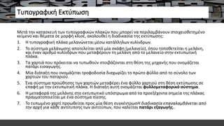 Τυπογραφική Εκτύπωση
Μετά την κατασκευή των τυπογραφικών πλακών που μπορεί να περιλαμβάνουν στοιχειοθετημένο
κείμενο και θέματα σε μορφή κλισέ, ακολουθεί η διαδικασία της εκτύπωσης:
1. Η τυπογραφική πλάκα μελανώνεται μέσω κατάλληλων κυλίνδρων.
2. Το σύστημα μελάνωσης αποτελείται από μία σκάφη (μελανείο), όπου τοποθετείται η μελάνη,
και έναν αριθμό κυλίνδρων που μεταφέρουν τη μελάνη από το μελανείο στην εκτυπωτική
πλάκα.
3. Τα χαρτιά που πρόκειται να τυπωθούν στοιβάζονται στη θέση της μηχανής που ονομάζεται
πατάρι εισαγωγής.
4. Μία διάταξη που ονομάζεται τροφοδοσία διαχωρίζει το πρώτο φύλλο από το σύνολο των
χαρτιών του παταριού.
5. Ένα σύστημα προώθησης των χαρτιών μεταφέρει ένα φύλλο χαρτιού στη θέση εκτύπωσης σε
επαφή με την εκτυπωτική πλάκα. Η διάταξη αυτή ονομάζεται φυλλομεταφορικό σύστημα.
6. Η μεταφορά της μελάνης στο εκτυπωτικό υπόστρωμα από τα προεξέχοντα σημεία της πλάκας
πραγματοποιείται με ένα σύστημα πίεσης.
7. Το τυπωμένο χαρτί προωθείται προς μία θέση συγκέντρωσΗ διαδικασία επαναλαμβάνεται από
την αρχή για κάθε αντίτυποης των αντιτύπων, που καλείται πατάρι εξαγωγής..
 