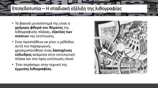 Επιπεδοτυπία – Η σταδιακή εξέλιξη της λιθογραφίας
• Το βασικό μειονέκτημά της είναι η
γρήγορη φθορά του θέματος της
λιθογραφικής πλάκας, εξαιτίας των
πιέσεων της εκτύπωσης.
• Στην προσπάθεια να γίνει η μέθοδος
αυτή πιο παραγωγική,
χρησιμοποιήθηκε ένας λαστιχένιος
κύλινδρος ανάμεσα στην εκτυπωτική
πλάκα και στο προς εκτύπωση υλικό.
• Έτσι περάσαμε στην τεχνική της
έμμεσης λιθογραφίας.
 