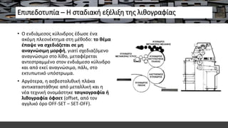 Επιπεδοτυπία – Η σταδιακή εξέλιξη της λιθογραφίας
• Ο ενδιάμεσος κύλινδρος έδωσε ένα
ακόμη πλεονέκτημα στη μέθοδο: το θέμα
έπαψε να σχεδιάζεται σε μη
αναγνώσιμη μορφή, γιατί σχεδιαζόμενο
αναγνώσιμο στο λίθο, μεταφέρεται
αντεστραμμένο στον ενδιάμεσο κύλινδρο
και από εκεί αναγνώσιμο, πάλι, στο
εκτυπωτικό υπόστρωμα.
• Αργότερα, η ασβεστολιθική πλάκα
αντικαταστάθηκε από μεταλλική και η
νέα τεχνική ονομάστηκε τσιγκογραφία ή
λιθογραφία όφσετ (offset, από τον
αγγλικό όρο OFF-SET – SET-OFF).
 