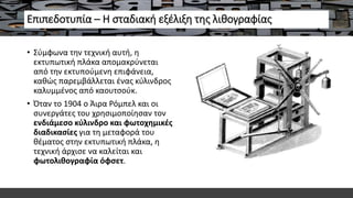 Επιπεδοτυπία – Η σταδιακή εξέλιξη της λιθογραφίας
• Σύμφωνα την τεχνική αυτή, η
εκτυπωτική πλάκα απομακρύνεται
από την εκτυπούμενη επιφάνεια,
καθώς παρεμβάλλεται ένας κύλινδρος
καλυμμένος από καουτσούκ.
• Όταν το 1904 ο Άιρα Ρόμπελ και οι
συνεργάτες του χρησιμοποίησαν τον
ενδιάμεσο κύλινδρο και φωτοχημικές
διαδικασίες για τη μεταφορά του
θέματος στην εκτυπωτική πλάκα, η
τεχνική άρχισε να καλείται και
φωτολιθογραφία όφσετ.
 