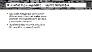Η μέθοδος της λιθογραφίας – Η άμεση λιθογραφία
• Στην άμεση λιθογραφία η εκτυπωτική
πλάκα κατασκευάζεται με το χέρι, ενώ η
εκτύπωση επιτυγχάνεται με τη βοήθεια
χειροκίνητου πιεστηρίου.
• Παρακάτω παρουσιάζονται αναλυτικά
όλα τα στάδια της τεχνικής αυτής:
 