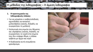 Η μέθοδος της λιθογραφίας – Η άμεση λιθογραφία
1. Η προετοιμασία της
λιθογραφικής πλάκας:
• Για να μπορέσει ο ασβεστολιθικός
σχιστόλιθος να καταστεί
μελανόφιλος (ικανός, δηλαδή, να
συγκρατήσει τη μελάνη)
• Επιλεκτικά στα σημεία του θέματος
και υδρόφιλος (ικανός, δηλαδή, να
συγκρατήσει το νερό) στα σημεία
που δεν υπάρχει θέμα, η πλάκα
τρίβετα με άμμο και νερό.
• Η διαδικασία αυτή ονομάζεται
γρανάρισμα.
 