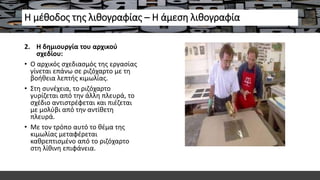 Η μέθοδος της λιθογραφίας – Η άμεση λιθογραφία
2. Η δημιουργία του αρχικού
σχεδίου:
• Ο αρχικός σχεδιασμός της εργασίας
γίνεται επάνω σε ριζόχαρτο με τη
βοήθεια λεπτής κιμωλίας.
• Στη συνέχεια, το ριζόχαρτο
γυρίζεται από την άλλη πλευρά, το
σχέδιο αντιστρέφεται και πιέζεται
με μολύβι από την αντίθετη
πλευρά.
• Με τον τρόπο αυτό το θέμα της
κιμωλίας μεταφέρεται
καθρεπτισμένο από το ριζόχαρτο
στη λίθινη επιφάνεια.
 