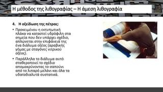 Η μέθοδος της λιθογραφίας – Η άμεση λιθογραφία
4. H οξείδωση της πέτρας:
• Προκειμένου η εκτυπωτική
πλάκα να καταστεί υδρόφιλη στα
σημεία που δεν υπάρχει σχέδιο,
απλώνεται στην επιφάνειά της
ένα διάλυμα οξέος (αραβικής
γόμας με σταγόνες νιτρικού
οξέος).
• Παράλληλα το διάλυμα αυτό
σταθεροποιεί το σχέδιο
απομακρύνοντας το σαπούνι
από το λιπαρό μελάνι και όλα τα
υδατοδιαλυτά συστατικά.
 