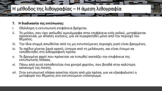 Η μέθοδος της λιθογραφίας – Η άμεση λιθογραφία
7. Η διαδικασία της εκτύπωσης:
i. Ολόκληρη η εκτυπωτική επιφάνεια βρέχεται.
ii. Το μελάνι, που έχει απλωθεί ομοιόμορφα στην επιφάνεια ενός ρολού, μεταφέρεται
προσεκτικά, με απαλές κινήσεις, για να συγκρατηθεί μόνο από την περιοχή του
θέματος.
iii. Την ίδια στιγμή απωθείται από τις μη εκτυπούμενες περιοχές γιατί είναι βρεγμένες.
iv. Το σχέδιο γίνεται ξανά ορατό, ύστερα από τη μελάνωση, και είναι έτοιμο να
τοποθετηθεί στη λιθογραφική πρέσα.
v. Το βρεγμένο χαρτί που πρόκειται να τυπωθεί σκεπάζει την επιφάνεια της
εκτυπωτικής πλάκας.
vi. Πάνω από αυτό τοποθετείται ένα χοντρό χαρτόνι, που βοηθά στην καλύτερη
κατανομή της πίεσης.
vii. Στην εκτυπωτική πλάκα ασκείται πίεση από μία πρέσα, για να εξασφαλιστεί η
μεταφορά του θέματος στο εκτυπούμενο υπόστρωμα.
 