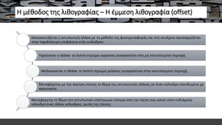 Η μέθοδος της λιθογραφίας – Η έμμεση λιθογραφία (offset)
Κατασκευάζεται η εκτυπωτική πλάκα με τη μέθοδο της φωτομεταφοράς και στη συνέχεια προσαρμόζεται
στην παράπλευρη επιφάνεια ενός κυλίνδρου.
Υγραίνεται η πλάκα· το λεπτό στρώμα υγρασίας συγκρατείται στη μη εκτυπούμενη περιοχή.
Μελανώνεται η πλάκα· το λεπτό στρώμα μελάνης συγκρατείται στην εκτυπούμενη περιοχή.
Μεταφέρεται με την άσκηση πίεσης το θέμα της εκτυπωτικής πλάκας σε έναν κύλινδρο επενδυμένο με
καουτσούκ.
Μεταφέρεται το θέμα στο εκτυπωτικό υπόστρωμα ύστερα από την πίεση που ασκεί στον ενδιάμεσο
κύλινδρο ένας άλλος κύλινδρος, αυτός της πίεσης.
 