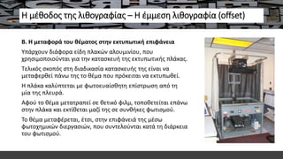 Η μέθοδος της λιθογραφίας – Η έμμεση λιθογραφία (offset)
Β. Η μεταφορά του θέματος στην εκτυπωτική επιφάνεια
Υπάρχουν διάφορα είδη πλακών αλουμινίου, που
χρησιμοποιούνται για την κατασκευή της εκτυπωτικής πλάκας.
Τελικός σκοπός στη διαδικασία κατασκευής της είναι να
μεταφερθεί πάνω της το θέμα που πρόκειται να εκτυπωθεί.
Η πλάκα καλύπτεται με φωτοευαίσθητη επίστρωση από τη
μία της πλευρά.
Αφού το θέμα μετατραπεί σε θετικό φιλμ, τοποθετείται επάνω
στην πλάκα και εκτίθεται μαζί της σε συνθήκες φωτισμού.
Το θέμα μεταφέρεται, έτσι, στην επιφάνειά της μέσω
φωτοχημικών διεργασιών, που συντελούνται κατά τη διάρκεια
του φωτισμού.
 