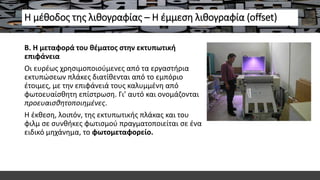 Η μέθοδος της λιθογραφίας – Η έμμεση λιθογραφία (offset)
Β. Η μεταφορά του θέματος στην εκτυπωτική
επιφάνεια
Οι ευρέως χρησιμοποιούμενες από τα εργαστήρια
εκτυπώσεων πλάκες διατίθενται από το εμπόριο
έτοιμες, με την επιφάνειά τους καλυμμένη από
φωτοευαίσθητη επίστρωση. Γι’ αυτό και ονομάζονται
προευαισθητοποιημένες.
Η έκθεση, λοιπόν, της εκτυπωτικής πλάκας και του
φιλμ σε συνθήκες φωτισμού πραγματοποιείται σε ένα
ειδικό μηχάνημα, το φωτομεταφορείο.
 