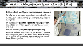 Η μέθοδος της λιθογραφίας – Η έμμεση λιθογραφία (offset)
Β. Η μεταφορά του θέματος στην εκτυπωτική επιφάνεια
Το φιλμ και το αλουμίνιο σε απόλυτη επαφή φωτίζονται.
Ακολουθεί η διαδικασία της εμφάνισης του θέματος στο
αλουμίνιο:
Οι περιοχές του φιλμ που έφεραν το θέμα, εμπόδισαν
την έκθεση της αντίστοιχης επιφάνειας του αλουμινίου
στο φως.
Έτσι, την κατέστησαν μελανόφιλη και υδρόφοβη.
Η φωτοευαίσθητη επίστρωση της υπόλοιπης επιφάνειας
του αλουμινίου, που εκτέθηκε στο φως, απομακρύνθηκε
με τα χημικά της εμφάνισης, αφήνοντας την επιφάνεια
της πλάκας υδρόφιλη.
 