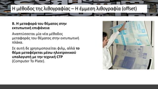 Η μέθοδος της λιθογραφίας – Η έμμεση λιθογραφία (offset)
Β. Η μεταφορά του θέματος στην
εκτυπωτική επιφάνεια
Αναπτύσσεται μία νέα μέθοδος
μεταφοράς του θέματος στην εκτυπωτική
πλάκα.
Σε αυτή δε χρησιμοποιείται φιλμ, αλλά το
θέμα μεταφέρεται μέσω ηλεκτρονικού
υπολογιστή με την τεχνική CTP
(Computer To Plate).
 