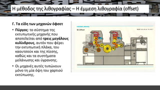 Η μέθοδος της λιθογραφίας – Η έμμεση λιθογραφία (offset)
Γ. Τα είδη των μηχανών όφσετ
• Πύργος: το σύστημα της
εκτυπωτικής μηχανής που
αποτελείται από τρεις μεγάλους
κυλίνδρους, αυτόν που φέρει
την εκτυπωτική πλάκα, του
καουτσούκ και της πίεσης,
καθώς και τα συστήματα
μελάνωσης και ύγρανσης.
• Οι μηχανές αυτές τυπώνουν
μόνο τη μία όψη του χαρτιού
εκτύπωσης.
 