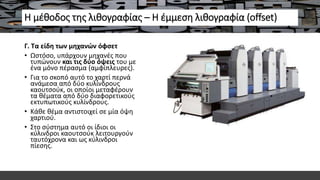 Η μέθοδος της λιθογραφίας – Η έμμεση λιθογραφία (offset)
Γ. Τα είδη των μηχανών όφσετ
• Ωστόσο, υπάρχουν μηχανές που
τυπώνουν και τις δύο όψεις του με
ένα μόνο πέρασμα (αμφίπλευρες).
• Για το σκοπό αυτό το χαρτί περνά
ανάμεσα από δύο κυλίνδρους
καουτσούκ, οι οποίοι μεταφέρουν
τα θέματα από δύο διαφορετικούς
εκτυπωτικούς κυλίνδρους.
• Κάθε θέμα αντιστοιχεί σε μία όψη
χαρτιού.
• Στο σύστημα αυτό οι ίδιοι οι
κύλινδροι καουτσούκ λειτουργούν
ταυτόχρονα και ως κύλινδροι
πίεσης.
 