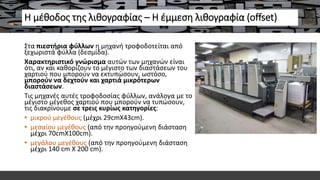 Η μέθοδος της λιθογραφίας – Η έμμεση λιθογραφία (offset)
Στα πιεστήρια φύλλων η μηχανή τροφοδοτείται από
ξεχωριστά φύλλα (δεσμίδα).
Χαρακτηριστικό γνώρισμα αυτών των μηχανών είναι
ότι, αν και καθορίζουν το μέγιστο των διαστάσεων του
χαρτιού που μπορούν να εκτυπώσουν, ωστόσο,
μπορούν να δεχτούν και χαρτιά μικρότερων
διαστάσεων.
Τις μηχανές αυτές τροφοδοσίας φύλλων, ανάλογα με το
μέγιστο μέγεθος χαρτιού που μπορούν να τυπώσουν,
τις διακρίνουμε σε τρεις κυρίως κατηγορίες:
• μικρού μεγέθους (μέχρι 29cmΧ43cm).
• μεσαίου μεγέθους (από την προηγούμενη διάσταση
μέχρι 70cmΧ100cm).
• μεγάλου μεγέθους (από την προηγούμενη διάσταση
μέχρι 140 cm Χ 200 cm).
 