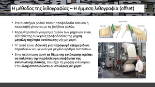 Η μέθοδος της λιθογραφίας – Η έμμεση λιθογραφία (offset)
• Στα πιεστήρια ρολού τόσο η τροφοδοσία όσο και η
παραλαβή γίνονται με τη βοήθεια ρολών.
• Χαρακτηριστικό γνώρισμα αυτών των μηχανών είναι
εξαιτίας της συνεχούς τροφοδοσίας της μηχαη
μεγάλη ταχύτητα εκτύπωσης νής με χαρτί.
• Γι’ αυτό είναι ιδανικές για παραγωγή εφημερίδων,
περιοδικών και γενικά για μεγάλο αριθμό αντιτύπων.
• Στην περίπτωση αυτή το θέμα της εκτύπωσης πρέπει
να καλύπτει την παράπλευρη επιφάνεια της
εκτυπωτικής πλάκας, που έχει τη μορφή κυλίνδρου.
Έτσι ελαχιστοποιούνται οι απώλειες σε χαρτί.
 