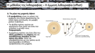 Η μέθοδος της λιθογραφίας – Η έμμεση λιθογραφία (offset)
Δ. Τα μέρη της μηχανής όφσετ
i.Ο τροφοδότης είναι το μέρος της
μηχανής στο οποίο φορτώνεται το
υλικό προς εκτύπωση, σε μορφή
ρολού ή φύλλων.
• Τα φύλλα πρέπει πρώτα να
αεριστούν έτσι ώστε να είναι πιο
εύκολος ο μεταξύ τους
διαχωρισμός.
• Συγχρόνως πρέπει να είναι όλα του
ιδίου μεγέθους και πάχους και να
στοιβάζονται ακριβώς το ένα
πάνω στο άλλο, ώστε να
εξασφαλίζονται με τον τρόπο αυτό
ομοιόμορφες συνθήκες
τροφοδοσίας στη μηχανή.
 