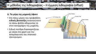 Η μέθοδος της λιθογραφίας – Η έμμεση λιθογραφία (offset)
Δ. Τα μέρη της μηχανής όφσετ
• Στο πάνω μέρος του τροφοδότη
ειδικές βεντούζες ανασηκώνουν
το πάνω φύλλο οδηγώντας το
στον καταρράχτη της μηχανής.
• Ειδική πούδρα διασκορπίζεται
με αέρα στο χαρτί για την
απομάκρυνση του στατικού
ηλεκτρισμού.
 