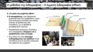 Η μέθοδος της λιθογραφίας – Η έμμεση λιθογραφία (offset)
Δ. Τα μέρη της μηχανής όφσετ
ii.Ο καταρράκτης, που βρίσκεται
μπροστά από τον τροφοδότη, είναι
ένα κεκλιμένο επίπεδο στο οποίο
κυλούν τα φύλλα που θα
τυπωθούν, με τη βοήθεια
μεταφορικών ταινιών
• Παράλληλα ορισμένες διατάξεις
του καταρράκτη ελέγχουν αν η
τροφοδοσία είναι συνεχής
• Στο τέλος του ένα σύστημα
ευθυγράμμισης των φύλλων είναι
υπεύθυνο για τη σωστή εισαγωγή
του χαρτιού στη μηχανή
 