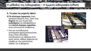 Η μέθοδος της λιθογραφίας – Η έμμεση λιθογραφία (offset)
Δ. Τα μέρη της μηχανής όφσετ
iii.Το σύστημα ύγρανσης είναι
κατασκευασμένο έτσι, ώστε ένα
δοχείο και μια σειρά από
κυλίνδρους να εξασφαλίζουν
ένα λεπτό στρώμα υγρασίας
στην εκτυπωτική επιφάνεια.
• Στα πιο συνηθισμένα
συστήματα χρησιμοποιούνται
ένας ή δύο κύλινδροι
επενδυμένοι με ύφασμα έτσι
ώστε αυτοί, καθώς έρχονται σε
επαφή με την εκτυπωτική
πλάκα, να τη βρέχουν.
 