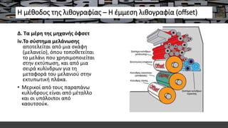 Η μέθοδος της λιθογραφίας – Η έμμεση λιθογραφία (offset)
Δ. Τα μέρη της μηχανής όφσετ
iv.Το σύστημα μελάνωσης
αποτελείται από μια σκάφη
(μελανείο), όπου τοποθετείται
το μελάνι που χρησιμοποιείται
στην εκτύπωση, και από μια
σειρά κυλίνδρων για τη
μεταφορά του μελανιού στην
εκτυπωτική πλάκα.
• Μερικοί από τους παραπάνω
κυλίνδρους είναι από μέταλλο
και οι υπόλοιποι από
καουτσούκ.
 