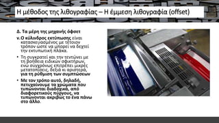 Η μέθοδος της λιθογραφίας – Η έμμεση λιθογραφία (offset)
Δ. Τα μέρη της μηχανής όφσετ
v.Ο κύλινδρος εκτύπωσης είναι
κατασκευασμένος με τέτοιον
τρόπον ώστε να μπορεί να δεχτεί
την εκτυπωτική πλάκα.
• Τη συγκρατεί και την τεντώνει με
τη βοήθεια ειδικών σφικτήρων,
ενώ συγχρόνως επιτρέπει μικρές
μετατοπίσεις, δεξιά κι αριστερά,
για τη ρύθμιση των συμπτώσεων
• Mε τον τρόπο αυτό, δηλαδή,
πετυχαίνουμε τα χρώματα που
τυπώνονται διαδοχικά, από
διαφορετικούς πύργους, να
τυπώνονται ακριβώς το ένα πάνω
στο άλλο.
 