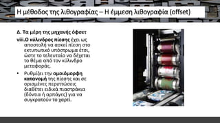 Η μέθοδος της λιθογραφίας – Η έμμεση λιθογραφία (offset)
Δ. Τα μέρη της μηχανής όφσετ
viii.Ο κύλινδρος πίεσης έχει ως
αποστολή να ασκεί πίεση στο
εκτυπωτικό υπόστρωμα έτσι,
ώστε το τελευταίο να δέχεται
το θέμα από τον κύλινδρο
μεταφοράς.
• Ρυθμίζει την ομοιόμορφη
κατανομή της πίεσης και σε
ορισμένες περιπτώσεις
διαθέτει ειδικά πιαστράκια
(δόντια ή αρπάγες) για να
συγκρατούν το χαρτί.
 