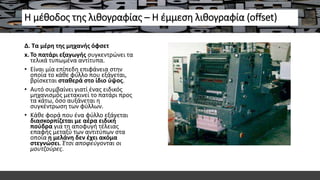 Η μέθοδος της λιθογραφίας – Η έμμεση λιθογραφία (offset)
Δ. Τα μέρη της μηχανής όφσετ
x. Το πατάρι εξαγωγής συγκεντρώνει τα
τελικά τυπωμένα αντίτυπα.
• Είναι μία επίπεδη επιφάνεια στην
οποία το κάθε φύλλο που εξάγεται,
βρίσκεται σταθερά στο ίδιο ύψος.
• Αυτό συμβαίνει γιατί ένας ειδικός
μηχανισμός μετακινεί το πατάρι προς
τα κάτω, όσο αυξάνεται η
συγκέντρωση των φύλλων.
• Κάθε φορά που ένα φύλλο εξάγεται
διασκορπίζεται με αέρα ειδική
πούδρα για τη αποφυγή τέλειας
επαφής μεταξύ των αντιτύπων στα
οποία η μελάνη δεν έχει ακόμα
στεγνώσει. Έτσι αποφεύγονται οι
μουτζούρες.
 