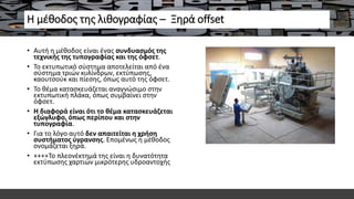 Η μέθοδος της λιθογραφίας – Ξηρά offset
• Αυτή η μέθοδος είναι ένας συνδυασμός της
τεχνικής της τυπογραφίας και της όφσετ.
• Το εκτυπωτικό σύστημα αποτελείται από ένα
σύστημα τριών κυλίνδρων, εκτύπωσης,
καουτσούκ και πίεσης, όπως αυτό της όφσετ.
• Το θέμα κατασκευάζεται αναγνώσιμο στην
εκτυπωτική πλάκα, όπως συμβαίνει στην
όφσετ.
• Η διαφορά είναι ότι το θέμα κατασκευάζεται
εξώγλυφο, όπως περίπου και στην
τυπογραφία.
• Για το λόγο αυτό δεν απαιτείται η χρήση
συστήματος ύγρανσης. Επομένως η μέθοδος
ονομάζεται ξηρά.
• ++++Το πλεονέκτημά της είναι η δυνατότητα
εκτύπωσης χαρτιών μικρότερης υδροαντοχής
 