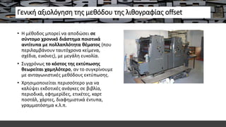 Γενική αξιολόγηση της μεθόδου της λιθογραφίας offset
• Η μέθοδος μπορεί να αποδώσει σε
σύντομο χρονικό διάστημα ποιοτικά
αντίτυπα με πολλαπλότητα θέματος (που
περιλαμβάνουν ταυτόχρονα κείμενα,
σχέδια, εικόνες), με μεγάλη ευκολία.
• Συγχρόνως το κόστος της εκτύπωσης
θεωρείται χαμηλότερο, αν το συγκρίνουμε
με ανταγωνιστικές μεθόδους εκτύπωσης.
• Χρησιμοποιείται περισσότερο για να
καλύψει εκδοτικές ανάγκες σε βιβλία,
περιοδικά, εφημερίδες, ετικέτες, καρτ
ποστάλ, χάρτες, διαφημιστικά έντυπα,
γραμματόσημα κ.λ.π.
 