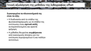 Γενική αξιολόγηση της μεθόδου της λιθογραφίας offset
Συγκεκριμένα τα πλεονεκτήματά της
είναι τα εξής:
+ Η διαδικασία από το στάδιο της
φωτοαναπαραγωγής ως το στάδιο της
εκτύπωσης είναι σχετικά απλή,
αυτοματοποιημένη και αρκετά
γρήγορη.
+ Η μέθοδος θεωρείται συμφέρουσα
από οικονομικής άποψης για την
εκτύπωση περιορισμένων ή και πολλών
αντιτύπων.
 