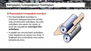 Κατηγορίες Τυπογραφικών Πιεστηρίων
3) Περιστροφικό τυπογραφικό πιεστήριο
• Στο περιστροφικό πιεστήριο η
εκτύπωση πραγματοποιείται μεταξύ
ενός εκτυπωτικού κυλίνδρου και ενός
κυλίνδρου που ασκεί την πίεση, γι΄
αυτό και ονομάζεται πιεστήριο δύο
κυλίνδρων.
• Η μορφή του εκτυπωτικού κυλίνδρου
είναι παρόμοια με εκείνη του κλισέ. Η
διαφορά τους εντοπίζεται στον τρόπο
κατασκευής τους.
 