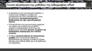 Γενική αξιολόγηση της μεθόδου της λιθογραφίας offset
+ Η κατασκευή της εκτυπωτικής πλάκας, η
οποία είναι ελαφριά, εύκολη στη
μετακίνηση και στην τοποθέτηση, είναι
αποτέλεσμα αυτοματοποιημένης
διαδικασίας και έχει σχετικά χαμηλό
κόστος.
+ Η δυνατότητα των εκτυπωτικών μηχανών
της όφσετ να συνδέονται με άλλες
μηχανές επεξεργασίας αντιτύπων σε
παραγωγική αλυσίδα μειώνει το χρόνο της
διαδικασίας παραγωγής του τελικού
εντύπου.
+ Το θέμα κατασκευάζεται σε αναγνώσιμη
μορφή στην εκτυπωτική πλάκα με
αποτέλεσμα να γίνονται εύκολα ο τελικός
έλεγχος για πιθανά λάθη και οι διορθώσεις
της εργασίας.
 