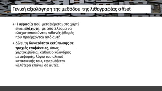 Γενική αξιολόγηση της μεθόδου της λιθογραφίας offset
+ Η υγρασία που μεταφέρεται στο χαρτί
είναι ελάχιστη, με αποτέλεσμα να
ελαχιστοποιούνται πιθανές φθορές
που προέρχονται από αυτή.
+ Δίνει τη δυνατότητα εκτύπωσης σε
τραχιές επιφάνειες, όπως
χαρτοκιβώτια, καθώς ο κύλινδρος
μεταφοράς, λόγω του υλικού
κατασκευής του, εφαρμόζεται
καλύτερα επάνω σε αυτές.
 