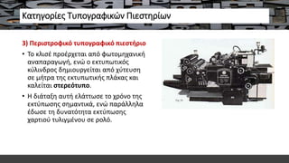 Κατηγορίες Τυπογραφικών Πιεστηρίων
3) Περιστροφικό τυπογραφικό πιεστήριο
• Το κλισέ προέρχεται από φωτομηχανική
αναπαραγωγή, ενώ ο εκτυπωτικός
κύλινδρος δημιουργείται από χύτευση
σε μήτρα της εκτυπωτικής πλάκας και
καλείται στερεότυπο.
• Η διάταξη αυτή ελάττωσε το χρόνο της
εκτύπωσης σημαντικά, ενώ παράλληλα
έδωσε τη δυνατότητα εκτύπωσης
χαρτιού τυλιγμένου σε ρολό.
 