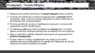 Συναρμογή – Γενικές Οδηγίες
 Εξαίρεση στον κανόνα αποτελούν τα μαύρα γράμματα πάνω σε φόντο.
 Σε αυτήν την περίπτωση η σωστή συναρμογή είναι η overprint (διπλή
εκτύπωση). γιατί, η μίξη του μαύρου χρώματος με κάποιο άλλο έχει ως
αποτέλεσμα πάλι το μαύρο χρώμα.
 Έτσι όσο μεγάλη και να είναι η λανθασμένη σύμπτωση, το κείμενο θα
εμφανίζεται σωστά τοποθετημένο.
 Το ανθρώπινο μάτι είναι πολύ ευαίσθητο στο κείμενο και γι` αυτό θα
πρέπει να δίνουμε ιδιαίτερη προσοχή στη συναρμογή που του ορίζουμε.
 Όλες οι παραπάνω μέθοδοι αφορούν αντικείμενα που χρησιμοποιούν
μελάνια τετραχρωμίας.
 Οι όροι «πάνω» ή «κάτω» αναφέρονται στη σειρά με την οποία
σχεδιάστηκαν και τοποθετήθηκαν στη γραφιστική εφαρμογή και όχι στη
σειρά με την οποία τυπώθηκαν στο χαρτί.
 